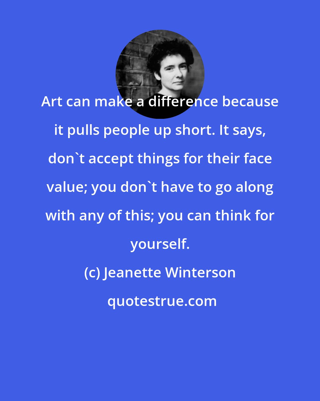 Jeanette Winterson: Art can make a difference because it pulls people up short. It says, don't accept things for their face value; you don't have to go along with any of this; you can think for yourself.