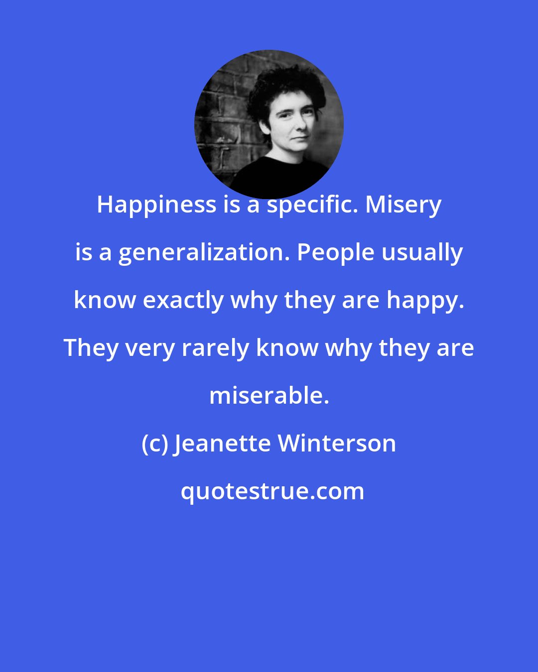 Jeanette Winterson: Happiness is a specific. Misery is a generalization. People usually know exactly why they are happy. They very rarely know why they are miserable.
