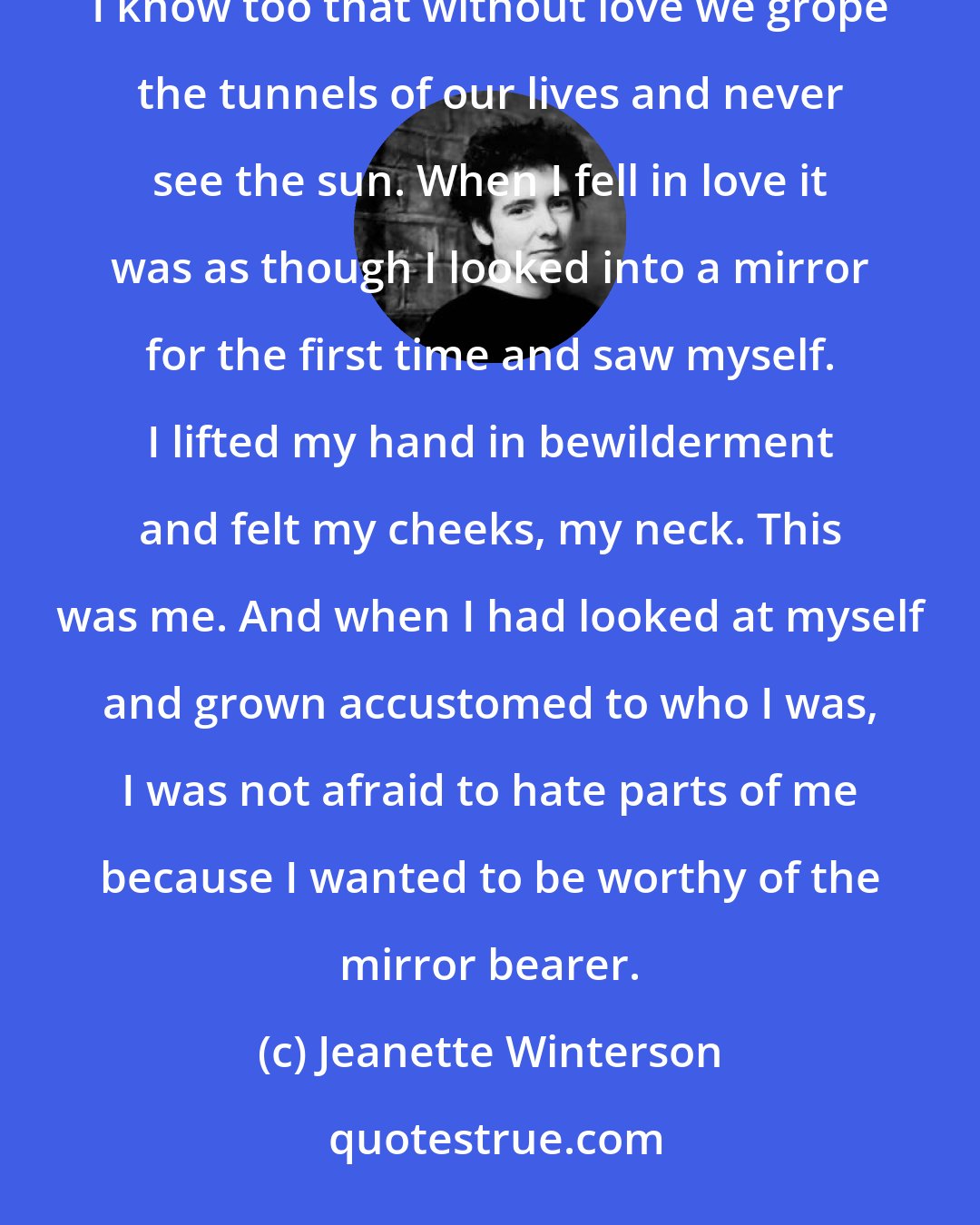 Jeanette Winterson: Love, they say, enslaves and passion is a demon and many have been lost for love. I know this is true, but I know too that without love we grope the tunnels of our lives and never see the sun. When I fell in love it was as though I looked into a mirror for the first time and saw myself. I lifted my hand in bewilderment and felt my cheeks, my neck. This was me. And when I had looked at myself and grown accustomed to who I was, I was not afraid to hate parts of me because I wanted to be worthy of the mirror bearer.