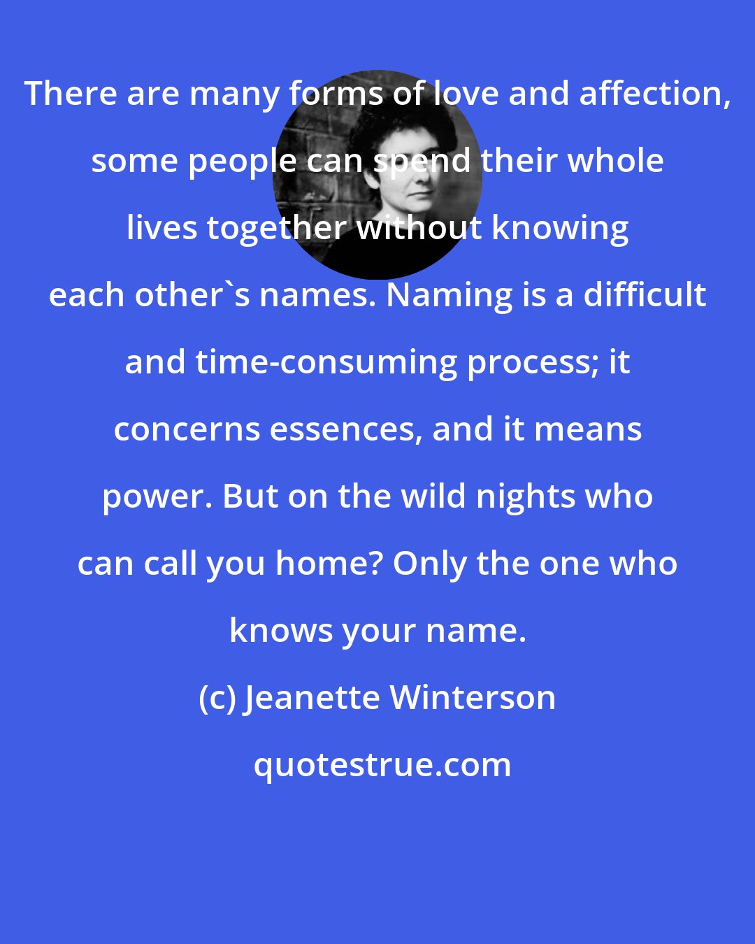 Jeanette Winterson: There are many forms of love and affection, some people can spend their whole lives together without knowing each other's names. Naming is a difficult and time-consuming process; it concerns essences, and it means power. But on the wild nights who can call you home? Only the one who knows your name.