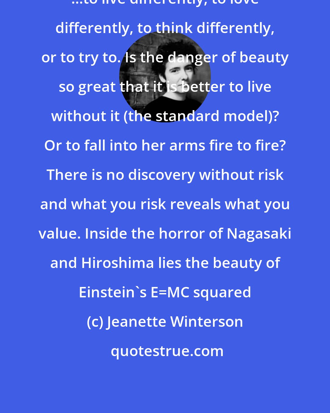 Jeanette Winterson: ...to live differently, to love differently, to think differently, or to try to. Is the danger of beauty so great that it is better to live without it (the standard model)? Or to fall into her arms fire to fire? There is no discovery without risk and what you risk reveals what you value. Inside the horror of Nagasaki and Hiroshima lies the beauty of Einstein's E=MC squared