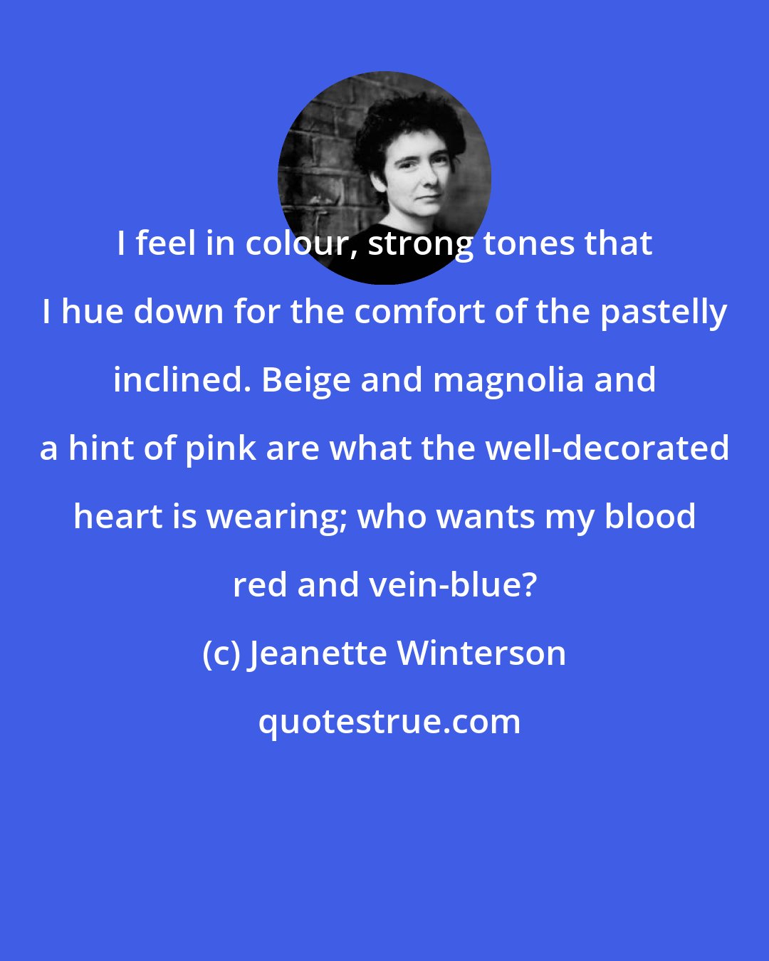 Jeanette Winterson: I feel in colour, strong tones that I hue down for the comfort of the pastelly inclined. Beige and magnolia and a hint of pink are what the well-decorated heart is wearing; who wants my blood red and vein-blue?