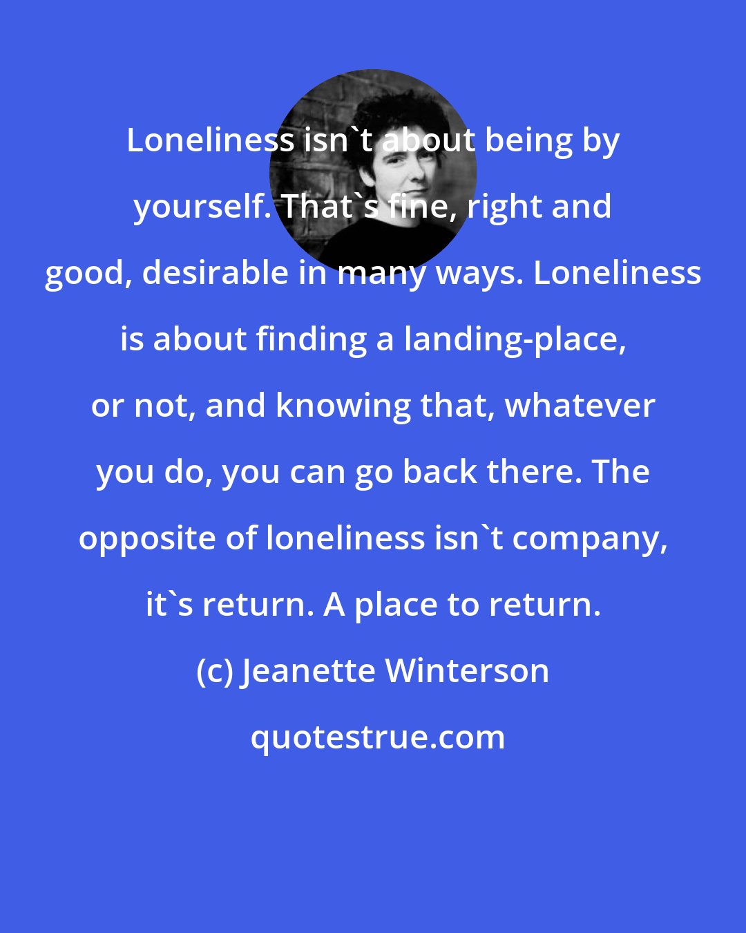 Jeanette Winterson: Loneliness isn't about being by yourself. That's fine, right and good, desirable in many ways. Loneliness is about finding a landing-place, or not, and knowing that, whatever you do, you can go back there. The opposite of loneliness isn't company, it's return. A place to return.