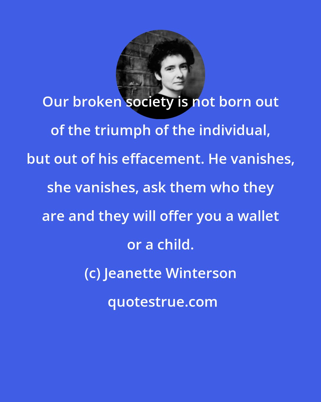 Jeanette Winterson: Our broken society is not born out of the triumph of the individual, but out of his effacement. He vanishes, she vanishes, ask them who they are and they will offer you a wallet or a child.
