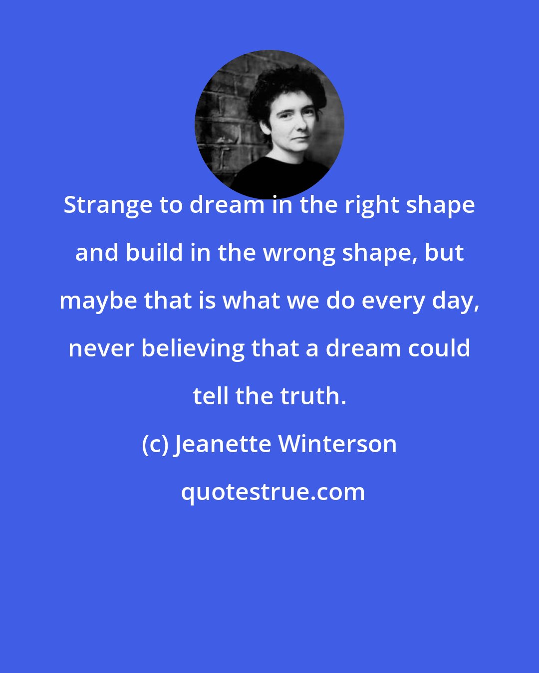 Jeanette Winterson: Strange to dream in the right shape and build in the wrong shape, but maybe that is what we do every day, never believing that a dream could tell the truth.