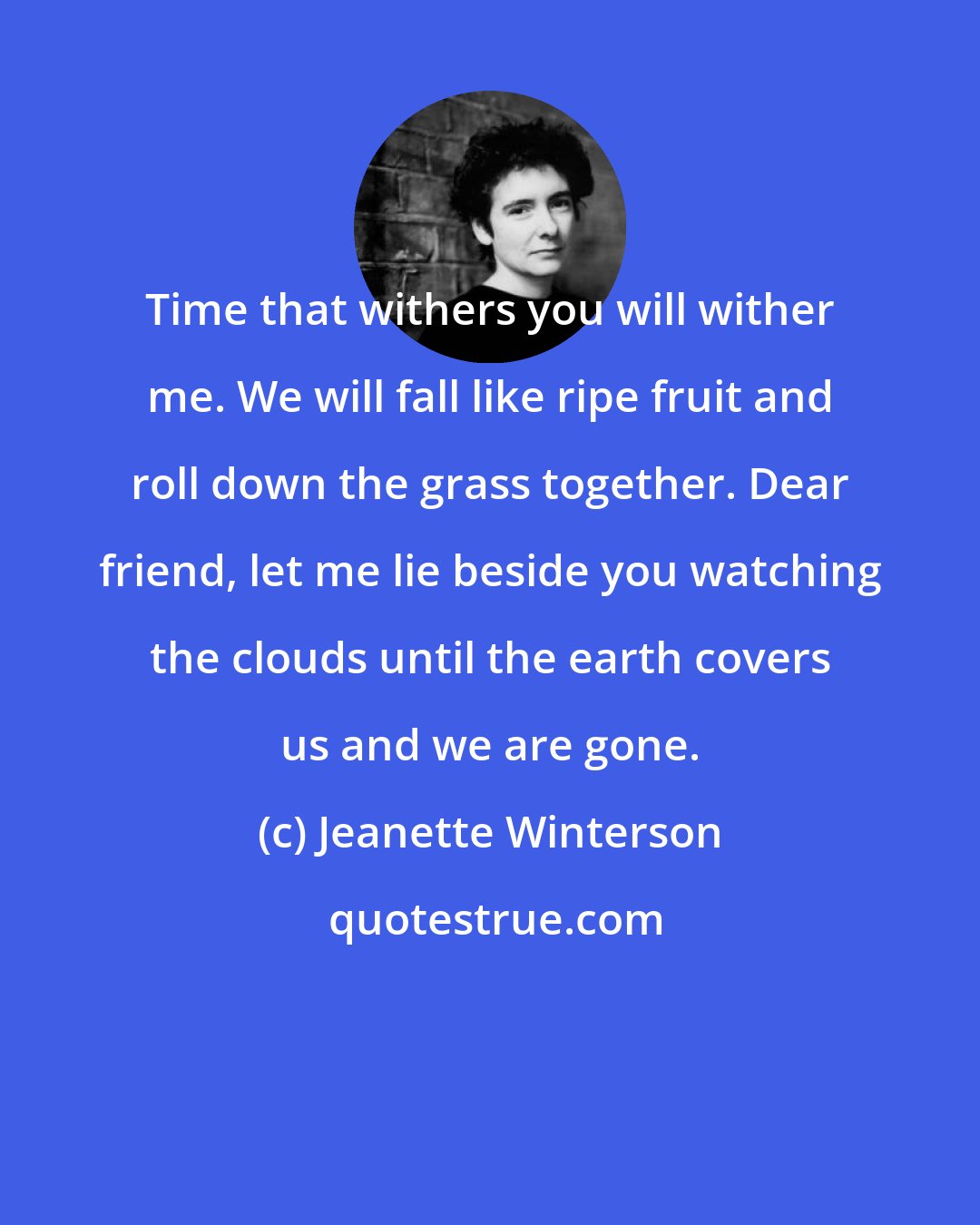 Jeanette Winterson: Time that withers you will wither me. We will fall like ripe fruit and roll down the grass together. Dear friend, let me lie beside you watching the clouds until the earth covers us and we are gone.