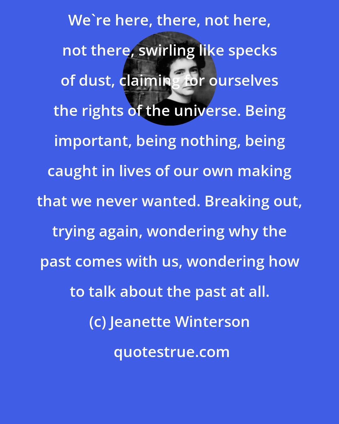 Jeanette Winterson: We're here, there, not here, not there, swirling like specks of dust, claiming for ourselves the rights of the universe. Being important, being nothing, being caught in lives of our own making that we never wanted. Breaking out, trying again, wondering why the past comes with us, wondering how to talk about the past at all.