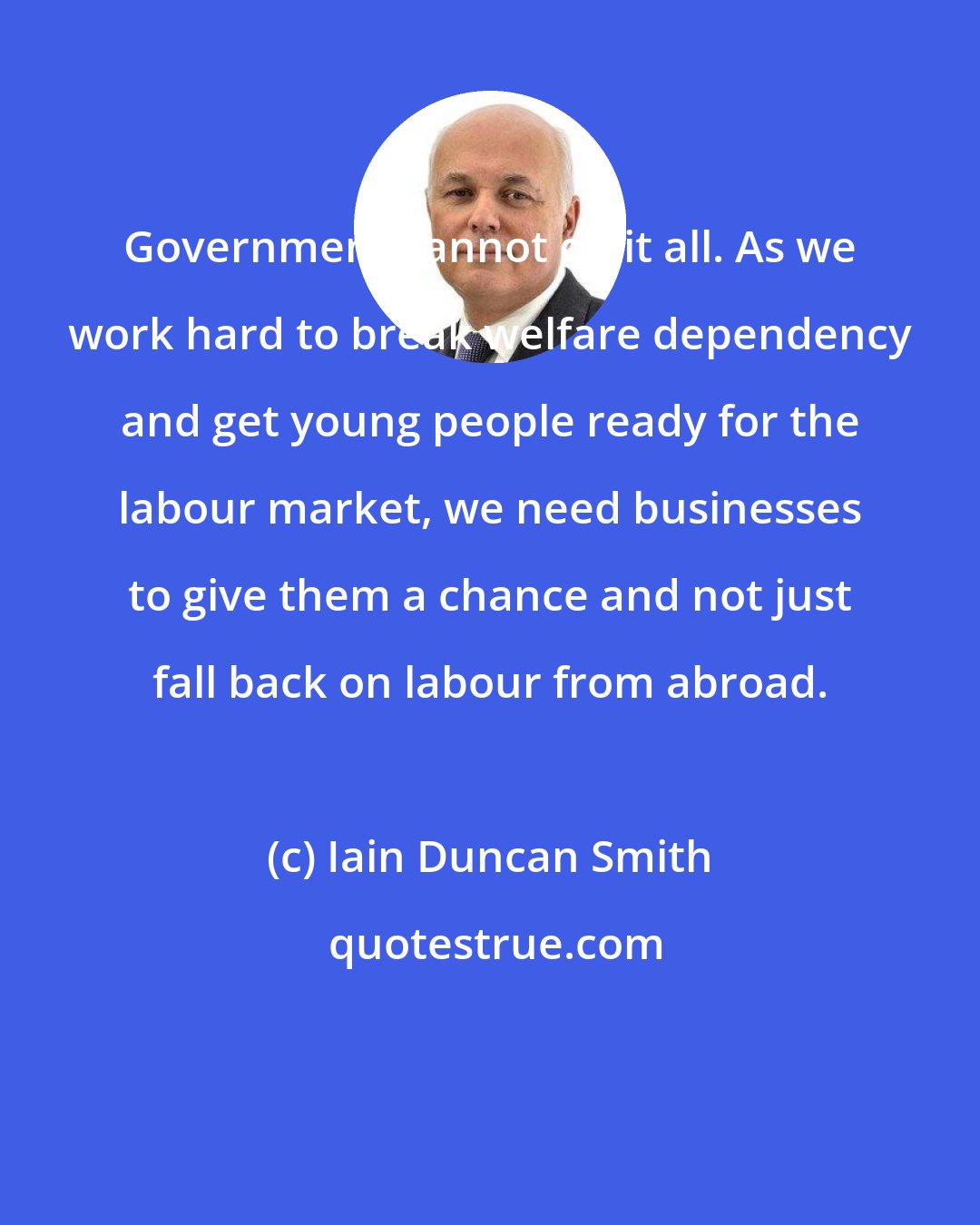 Iain Duncan Smith: Government cannot do it all. As we work hard to break welfare dependency and get young people ready for the labour market, we need businesses to give them a chance and not just fall back on labour from abroad.