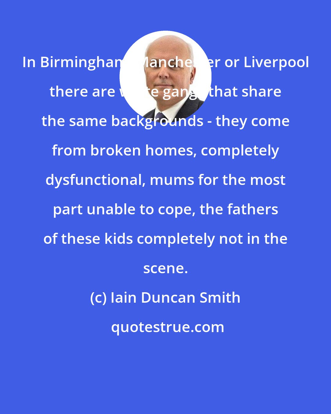 Iain Duncan Smith: In Birmingham, Manchester or Liverpool there are white gangs that share the same backgrounds - they come from broken homes, completely dysfunctional, mums for the most part unable to cope, the fathers of these kids completely not in the scene.