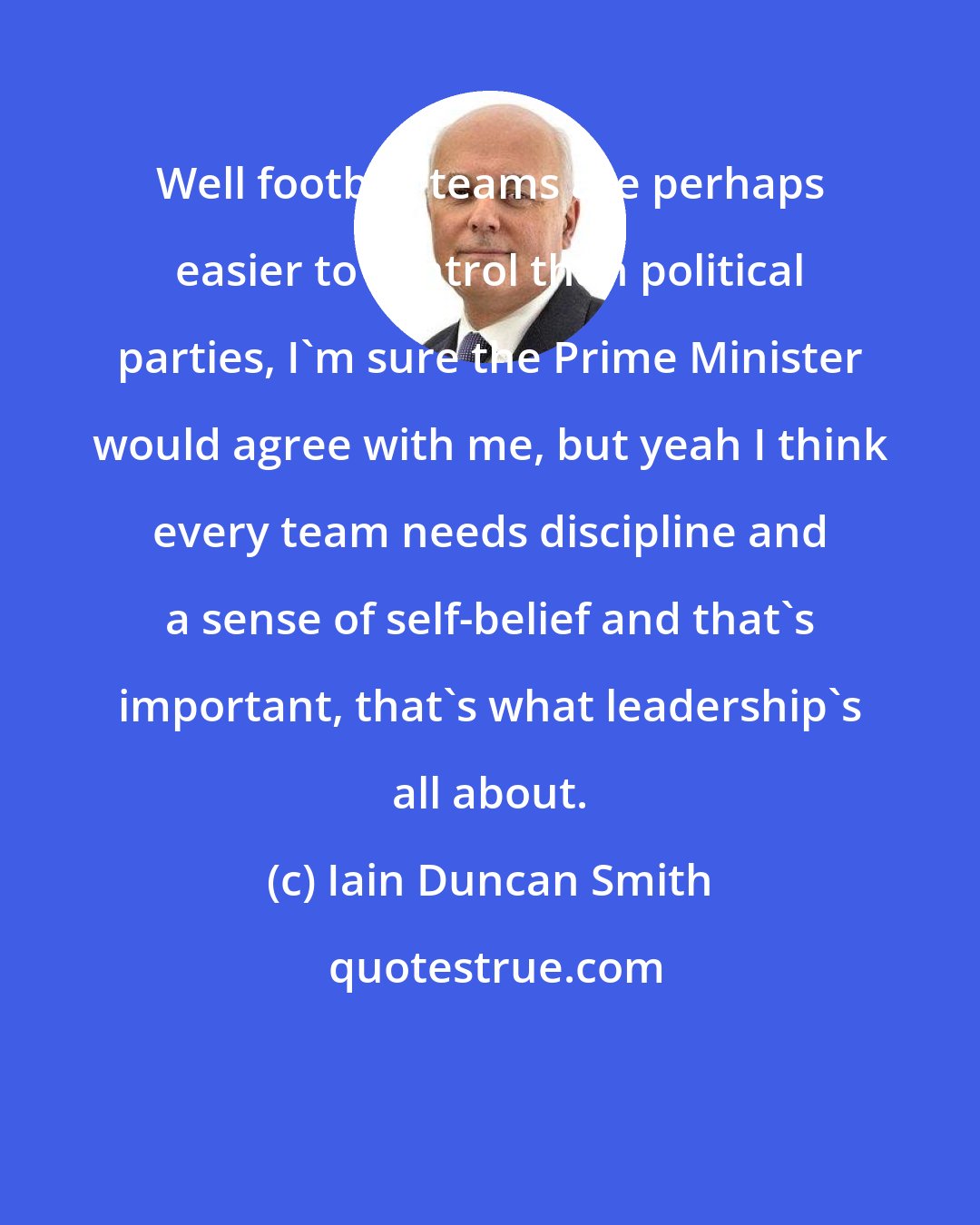 Iain Duncan Smith: Well football teams are perhaps easier to control than political parties, I'm sure the Prime Minister would agree with me, but yeah I think every team needs discipline and a sense of self-belief and that's important, that's what leadership's all about.