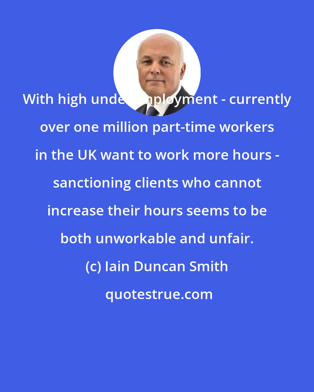 Iain Duncan Smith: With high underemployment - currently over one million part-time workers in the UK want to work more hours - sanctioning clients who cannot increase their hours seems to be both unworkable and unfair.