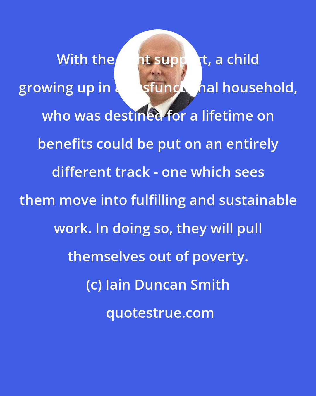 Iain Duncan Smith: With the right support, a child growing up in a dysfunctional household, who was destined for a lifetime on benefits could be put on an entirely different track - one which sees them move into fulfilling and sustainable work. In doing so, they will pull themselves out of poverty.