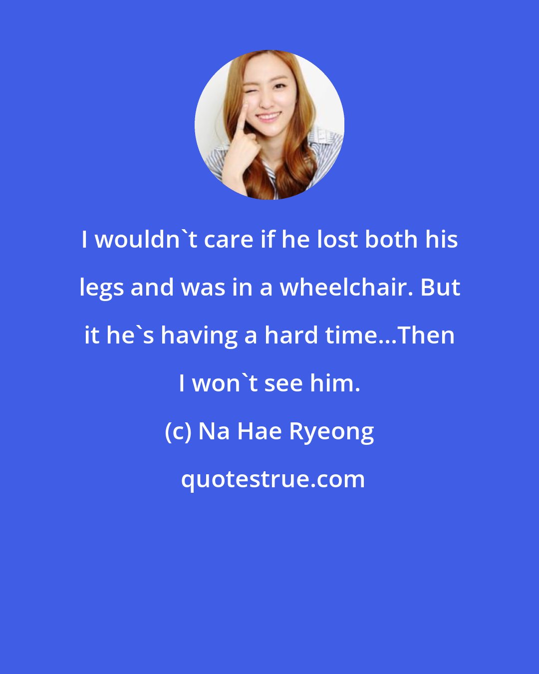 Na Hae Ryeong: I wouldn't care if he lost both his legs and was in a wheelchair. But it he's having a hard time...Then I won't see him.