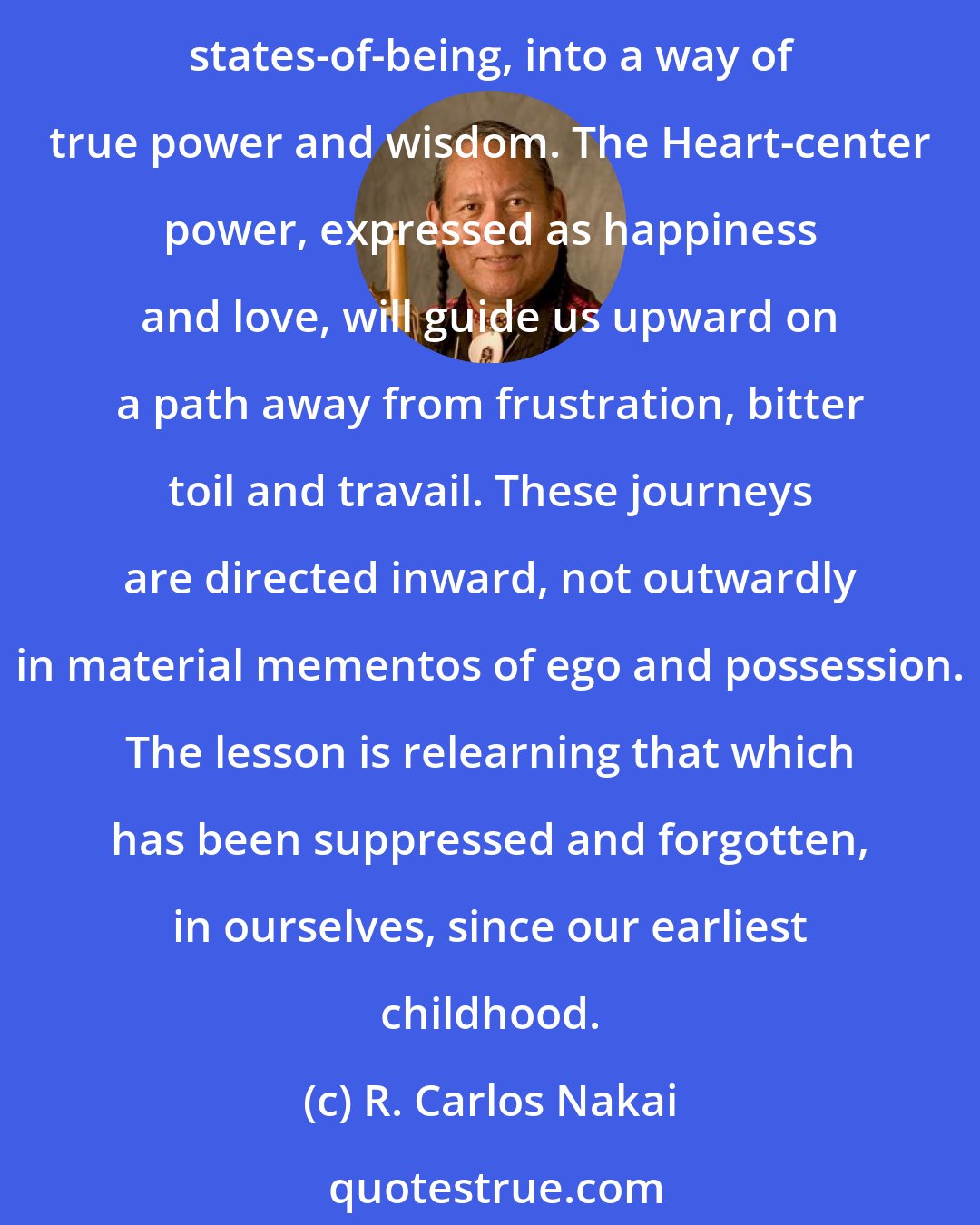 R. Carlos Nakai: A birth we embark on a good journey, seeking a destination of happiness. The journeys on our life-road facilitate development of our emotional, mental, physical and spiritual states-of-being, into a way of true power and wisdom. The Heart-center power, expressed as happiness and love, will guide us upward on a path away from frustration, bitter toil and travail. These journeys are directed inward, not outwardly in material mementos of ego and possession. The lesson is relearning that which has been suppressed and forgotten, in ourselves, since our earliest childhood.