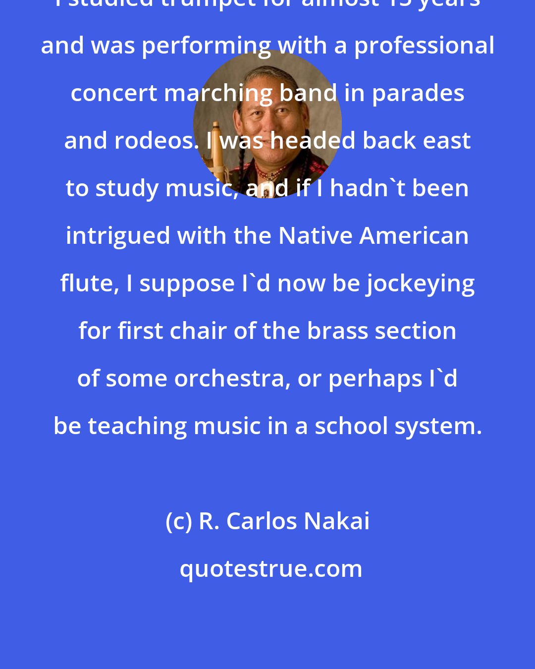 R. Carlos Nakai: I studied trumpet for almost 15 years and was performing with a professional concert marching band in parades and rodeos. I was headed back east to study music, and if I hadn't been intrigued with the Native American flute, I suppose I'd now be jockeying for first chair of the brass section of some orchestra, or perhaps I'd be teaching music in a school system.