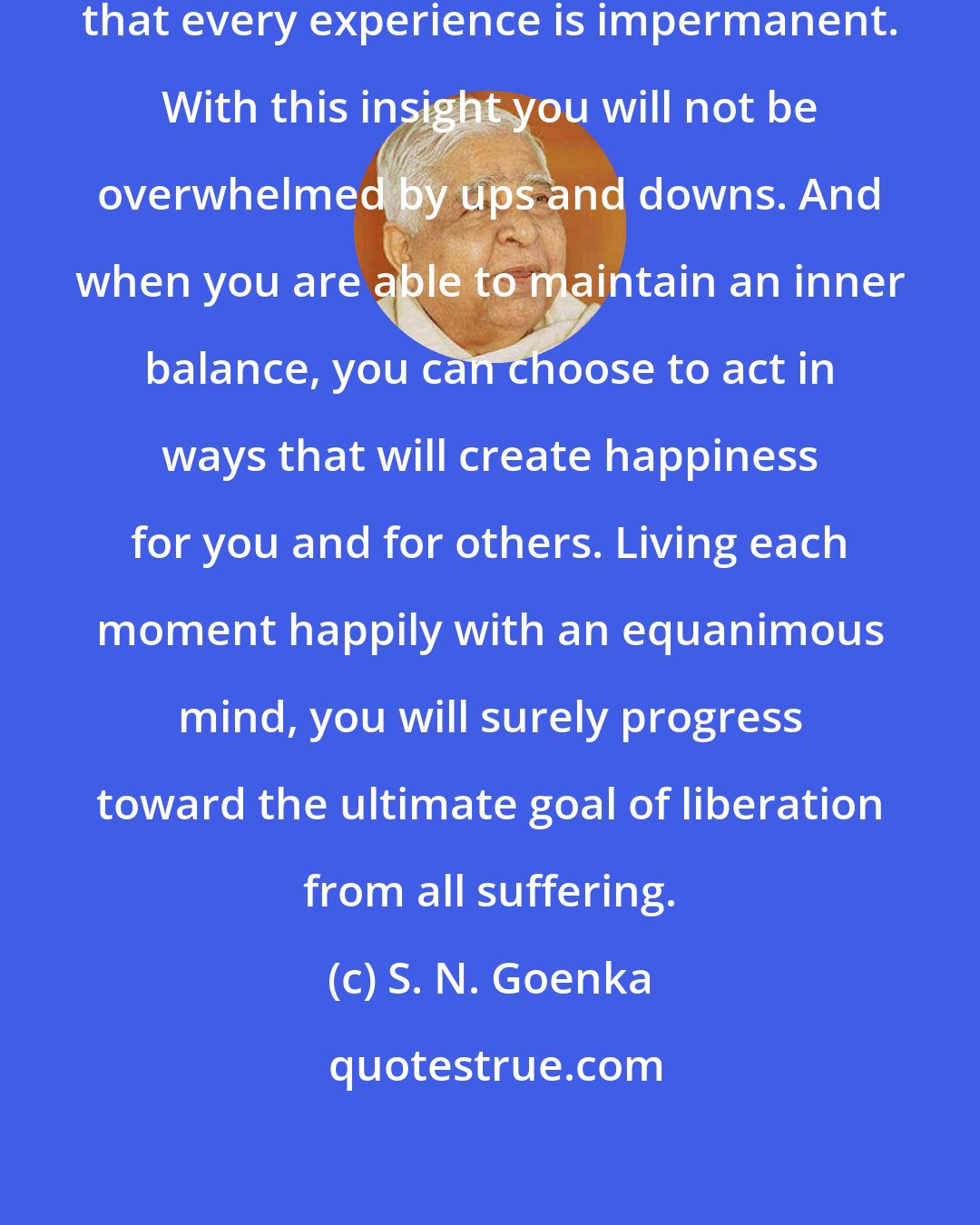 S. N. Goenka: Real wisdom is recognizing and accepting that every experience is impermanent. With this insight you will not be overwhelmed by ups and downs. And when you are able to maintain an inner balance, you can choose to act in ways that will create happiness for you and for others. Living each moment happily with an equanimous mind, you will surely progress toward the ultimate goal of liberation from all suffering.