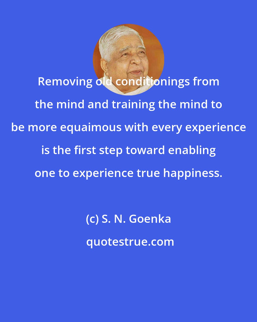 S. N. Goenka: Removing old conditionings from the mind and training the mind to be more equaimous with every experience is the first step toward enabling one to experience true happiness.