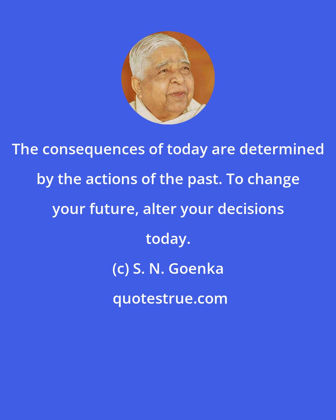 S. N. Goenka: The consequences of today are determined by the actions of the past. To change your future, alter your decisions today.