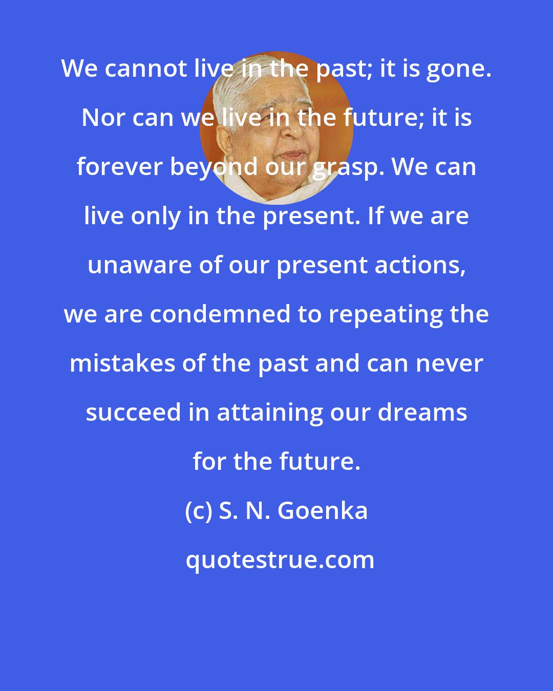 S. N. Goenka: We cannot live in the past; it is gone. Nor can we live in the future; it is forever beyond our grasp. We can live only in the present. If we are unaware of our present actions, we are condemned to repeating the mistakes of the past and can never succeed in attaining our dreams for the future.