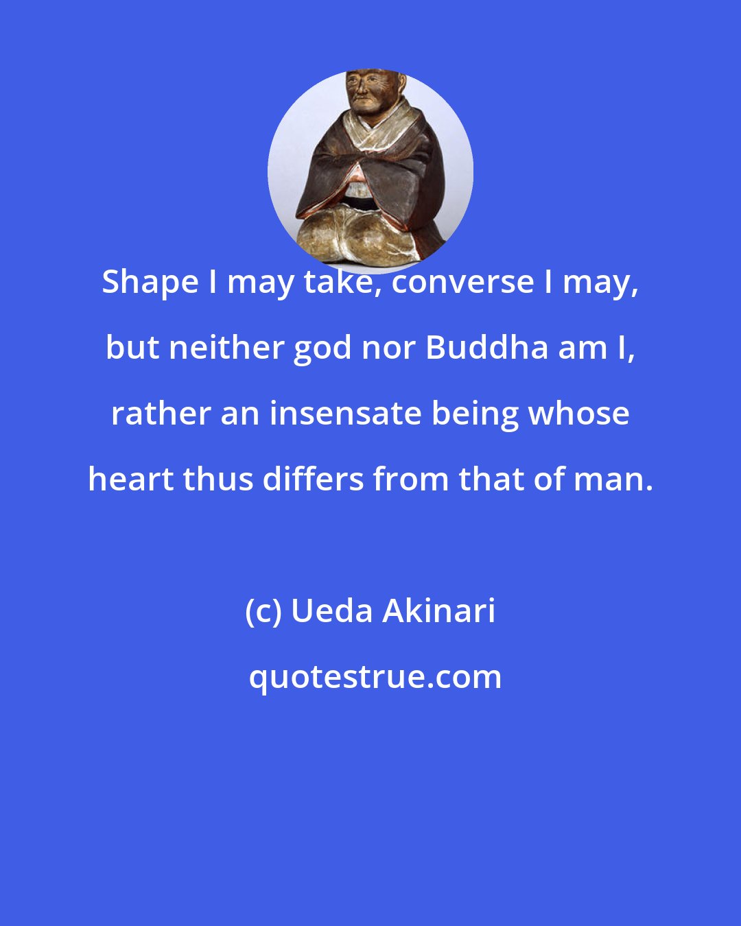 Ueda Akinari: Shape I may take, converse I may, but neither god nor Buddha am I, rather an insensate being whose heart thus differs from that of man.