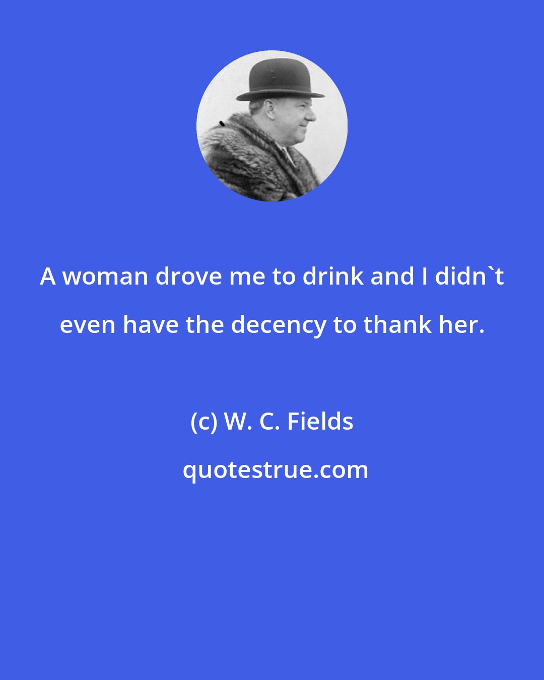 W. C. Fields: A woman drove me to drink and I didn't even have the decency to thank her.