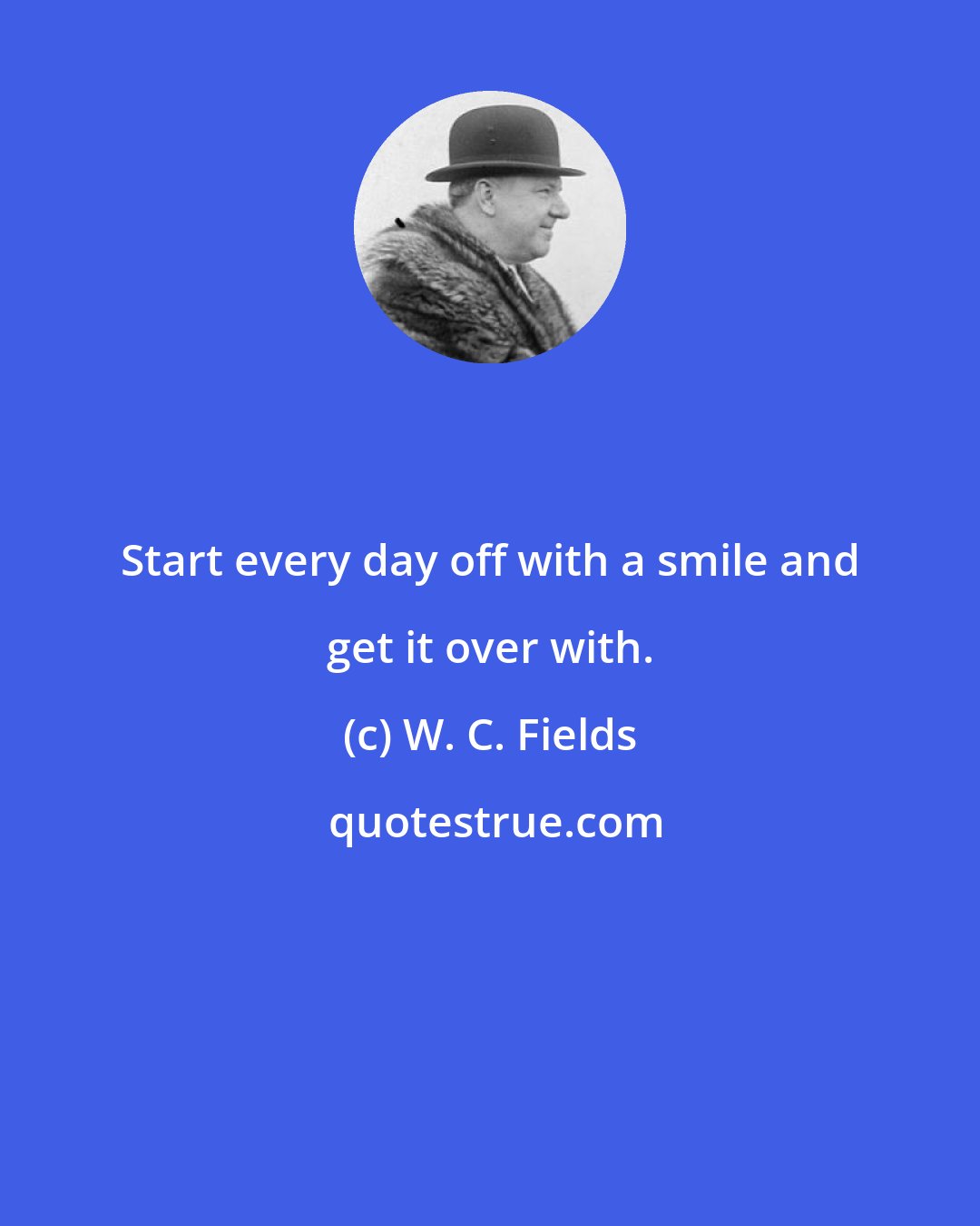 W. C. Fields: Start every day off with a smile and get it over with.