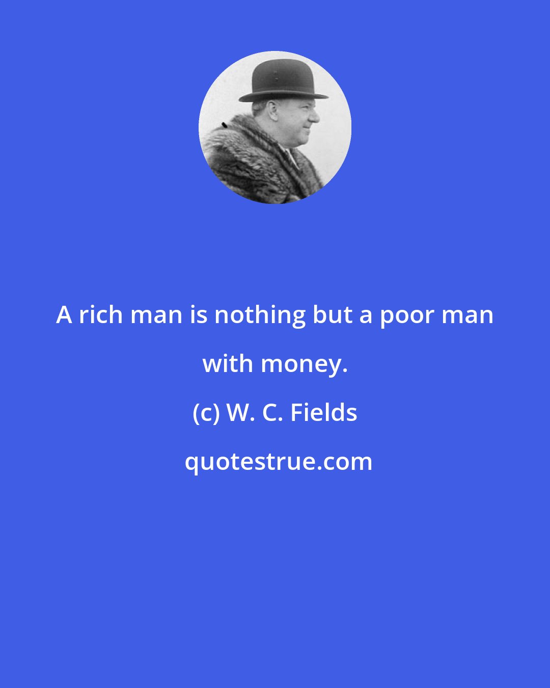 W. C. Fields: A rich man is nothing but a poor man with money.