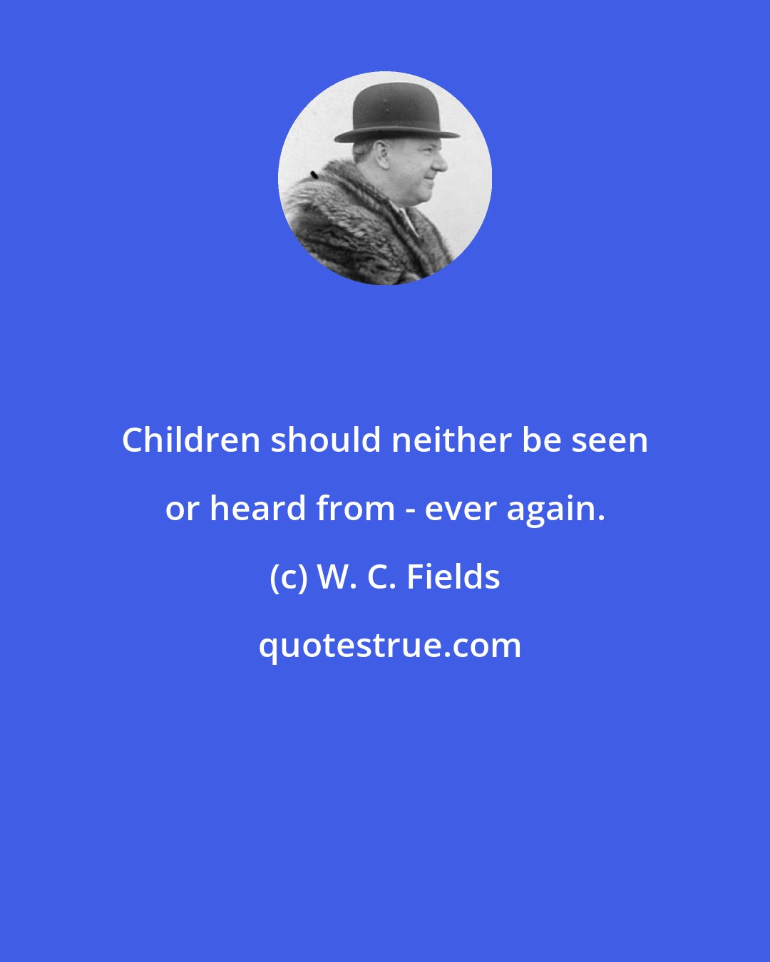 W. C. Fields: Children should neither be seen or heard from - ever again.