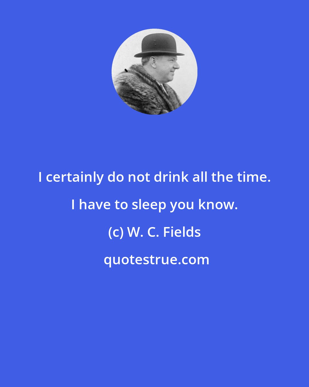 W. C. Fields: I certainly do not drink all the time. I have to sleep you know.