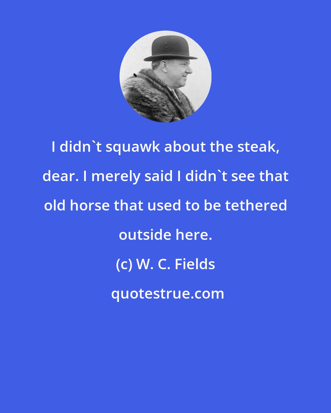 W. C. Fields: I didn't squawk about the steak, dear. I merely said I didn't see that old horse that used to be tethered outside here.