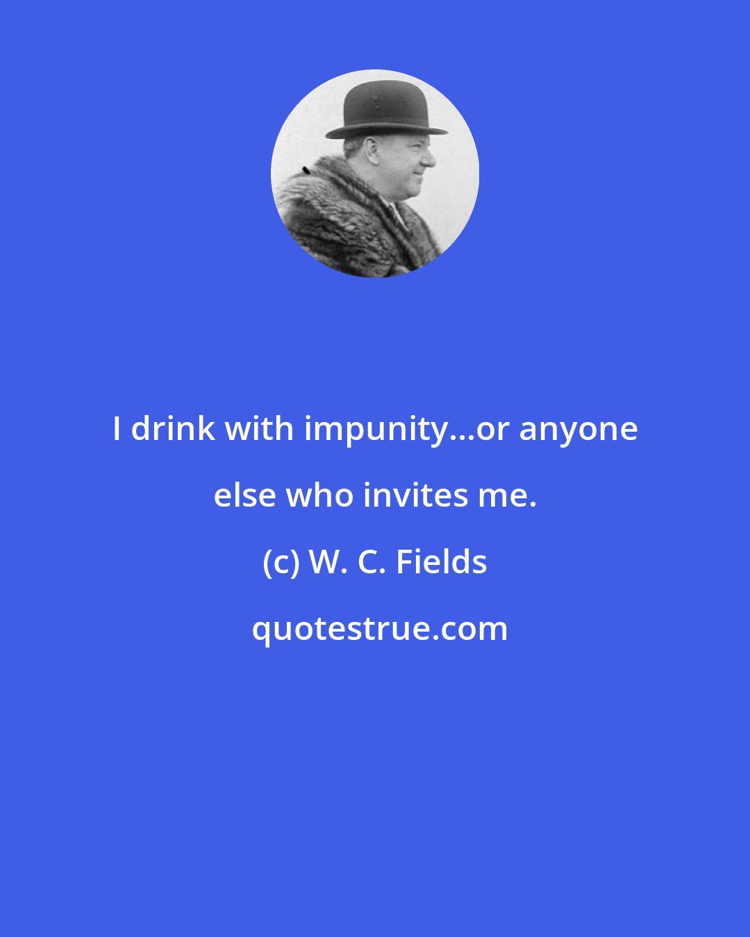 W. C. Fields: I drink with impunity...or anyone else who invites me.