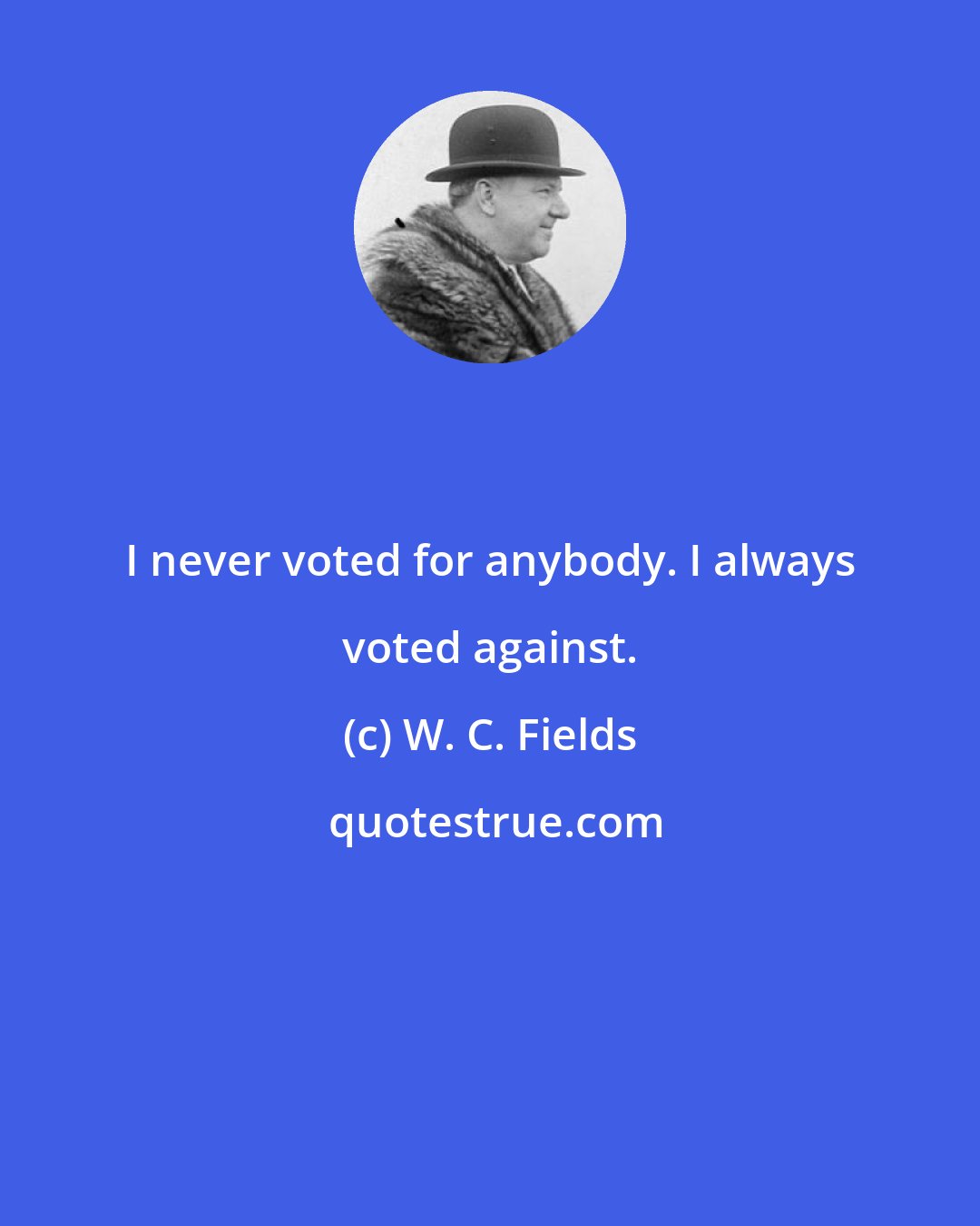 W. C. Fields: I never voted for anybody. I always voted against.