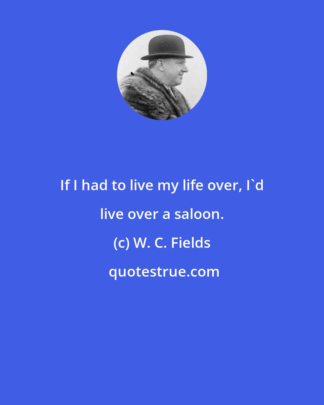 W. C. Fields: If I had to live my life over, I'd live over a saloon.