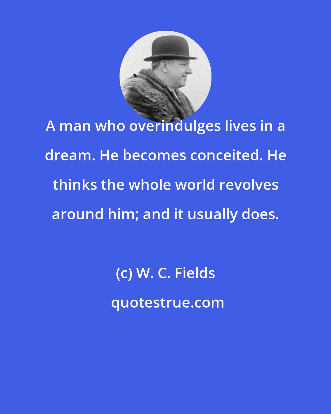 W. C. Fields: A man who overindulges lives in a dream. He becomes conceited. He thinks the whole world revolves around him; and it usually does.