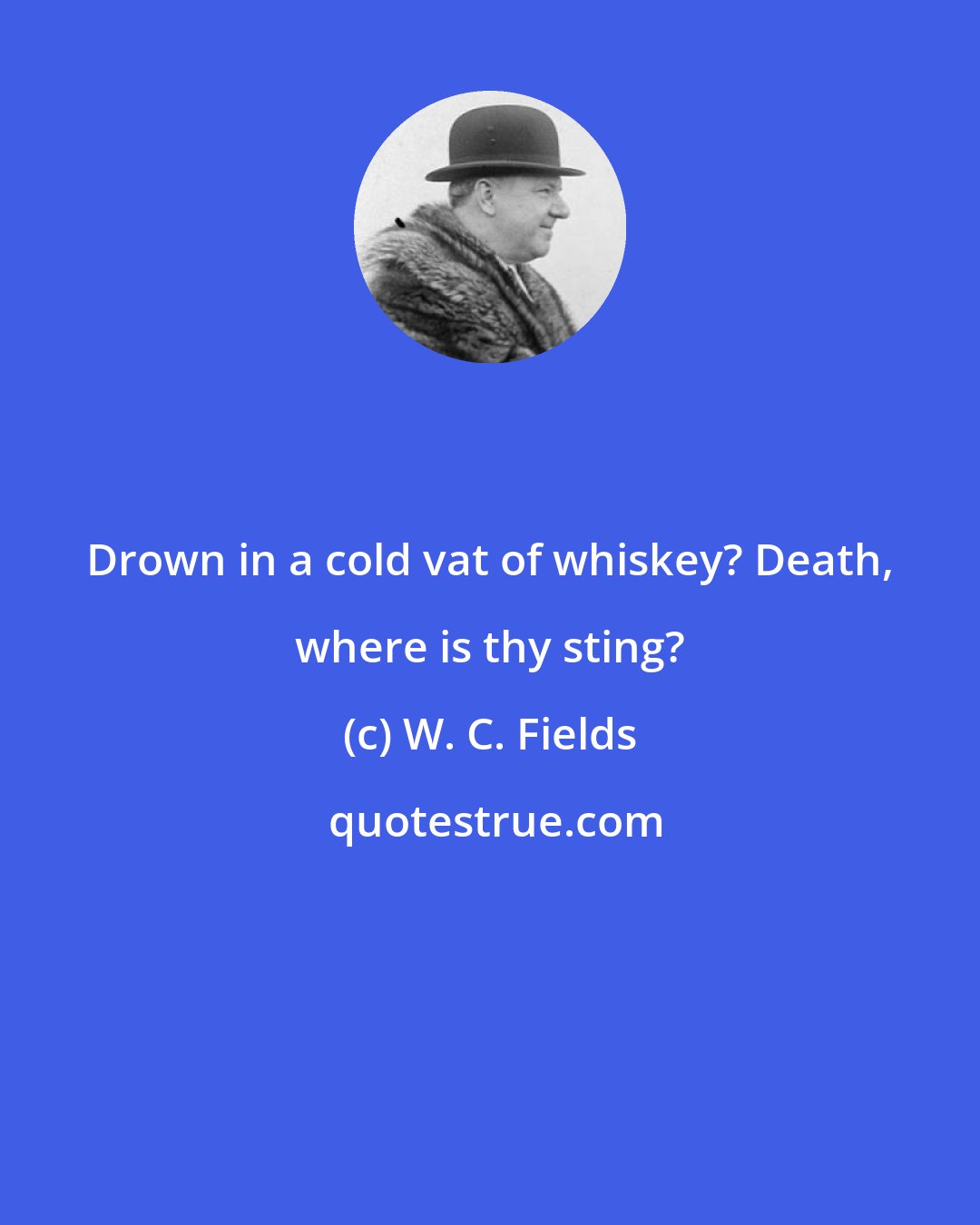 W. C. Fields: Drown in a cold vat of whiskey? Death, where is thy sting?