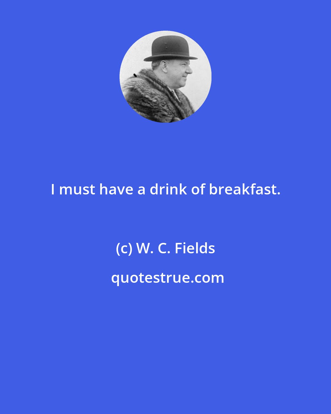 W. C. Fields: I must have a drink of breakfast.