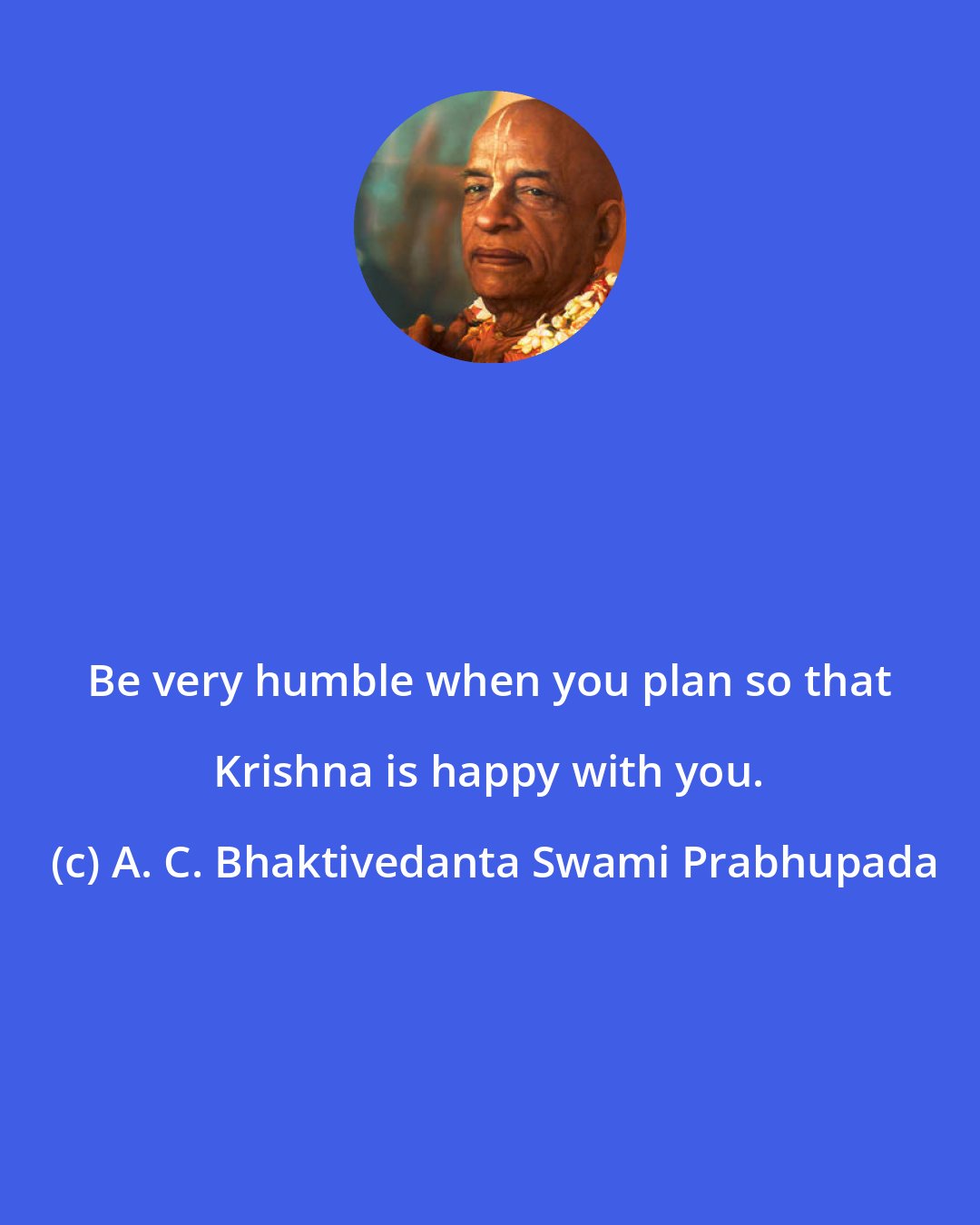 A. C. Bhaktivedanta Swami Prabhupada: Be very humble when you plan so that Krishna is happy with you.