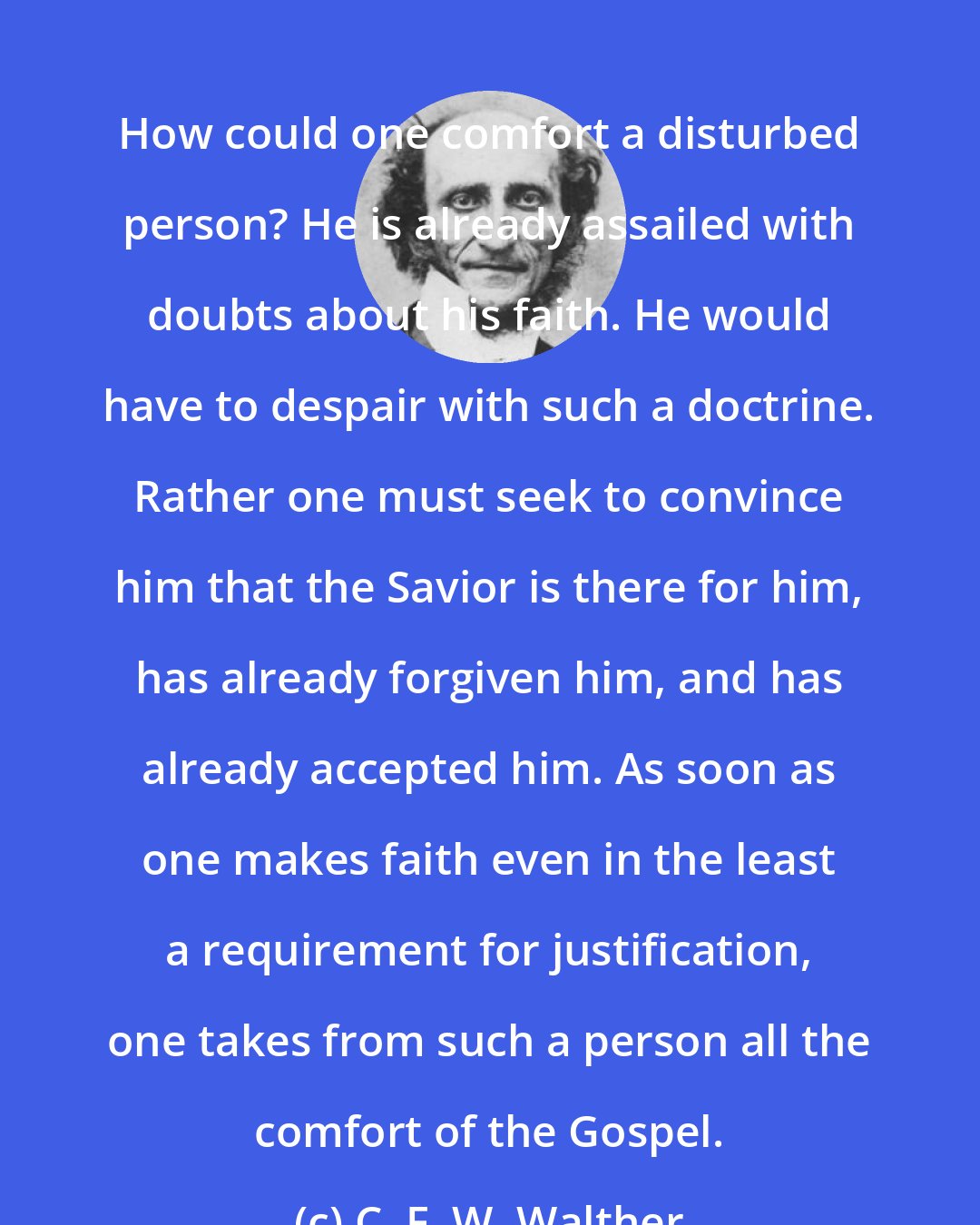 C. F. W. Walther: How could one comfort a disturbed person? He is already assailed with doubts about his faith. He would have to despair with such a doctrine. Rather one must seek to convince him that the Savior is there for him, has already forgiven him, and has already accepted him. As soon as one makes faith even in the least a requirement for justification, one takes from such a person all the comfort of the Gospel.