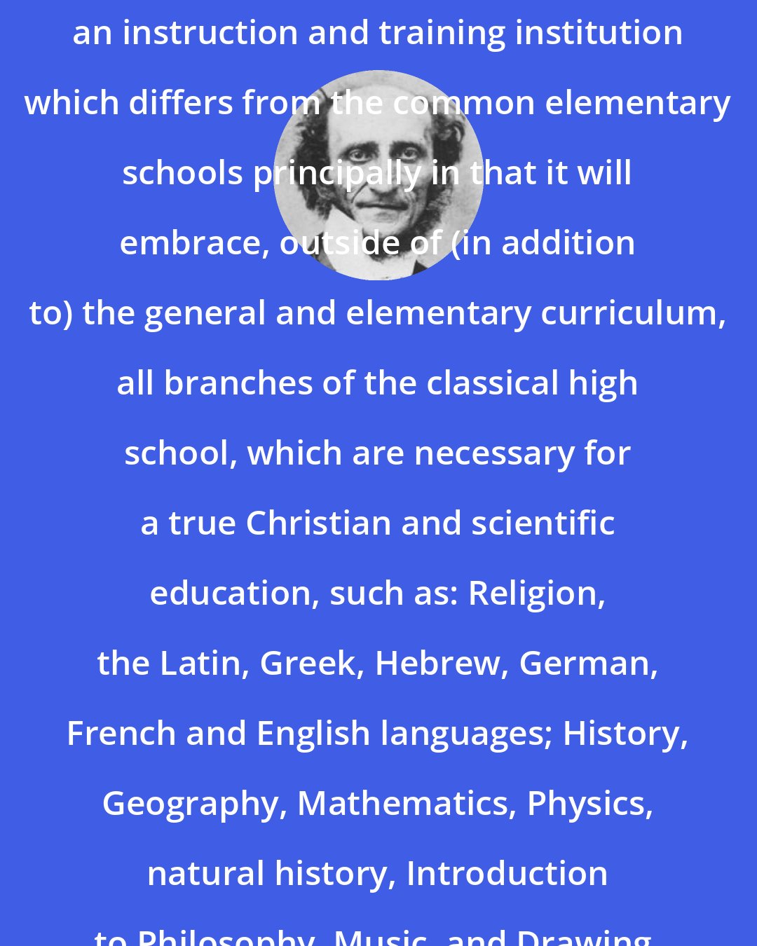 C. F. W. Walther: We the undersigned, intend to establish an instruction and training institution which differs from the common elementary schools principally in that it will embrace, outside of (in addition to) the general and elementary curriculum, all branches of the classical high school, which are necessary for a true Christian and scientific education, such as: Religion, the Latin, Greek, Hebrew, German, French and English languages; History, Geography, Mathematics, Physics, natural history, Introduction to Philosophy, Music, and Drawing.