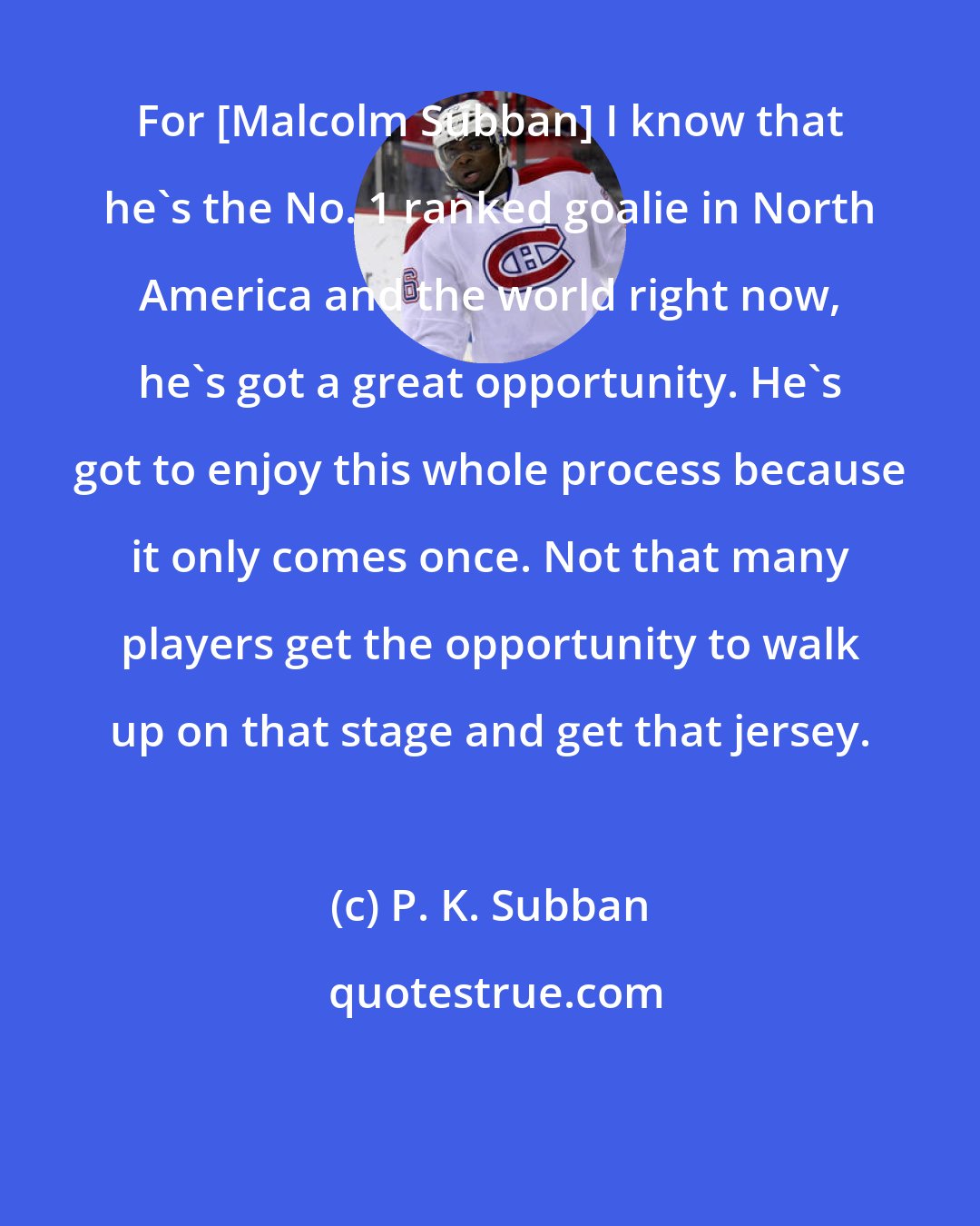 P. K. Subban: For [Malcolm Subban] I know that he's the No. 1 ranked goalie in North America and the world right now, he's got a great opportunity. He's got to enjoy this whole process because it only comes once. Not that many players get the opportunity to walk up on that stage and get that jersey.