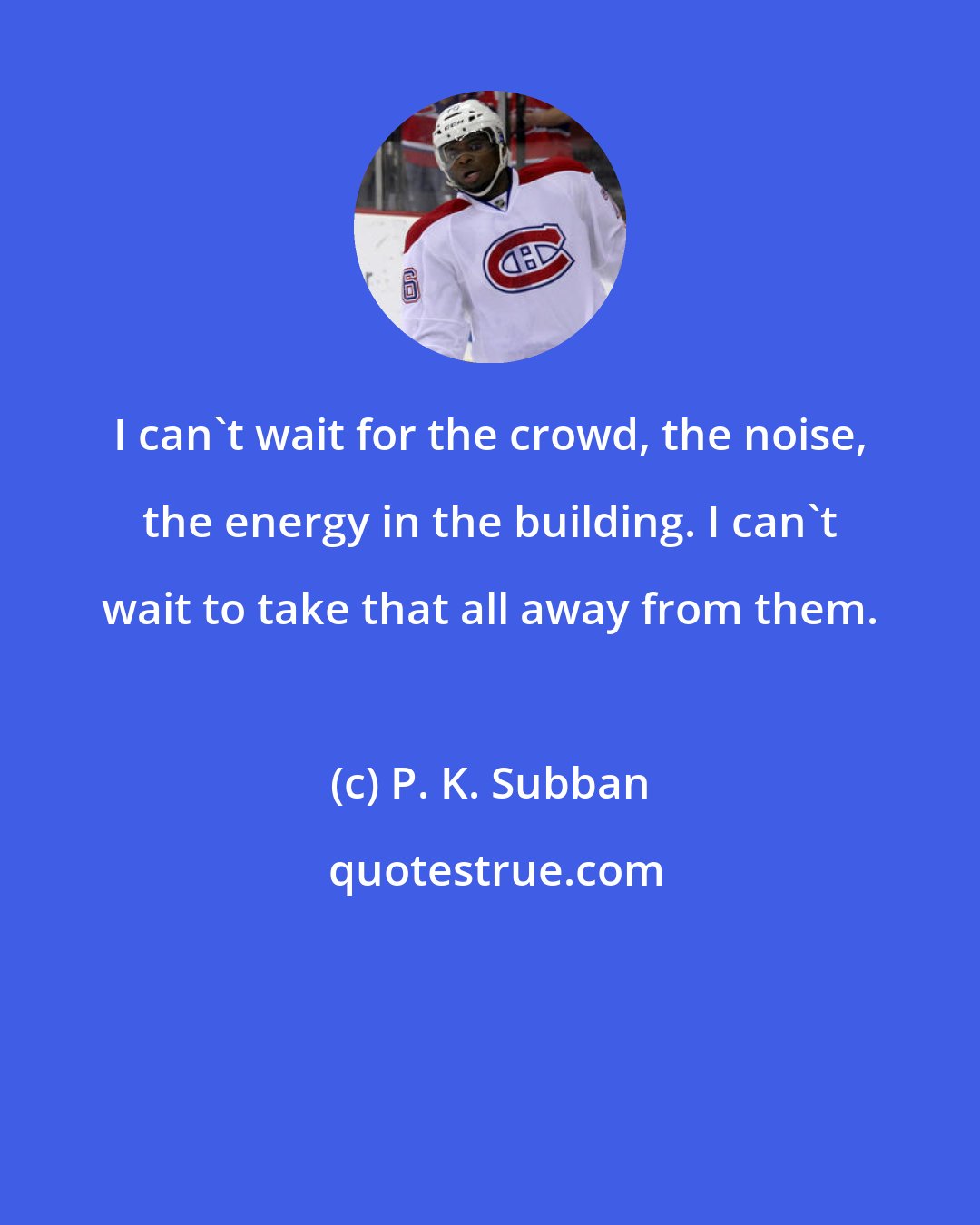 P. K. Subban: I can't wait for the crowd, the noise, the energy in the building. I can't wait to take that all away from them.