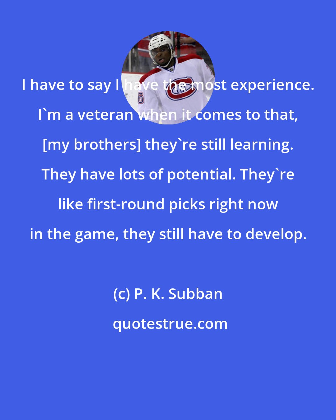 P. K. Subban: I have to say I have the most experience. I'm a veteran when it comes to that, [my brothers] they're still learning. They have lots of potential. They're like first-round picks right now in the game, they still have to develop.