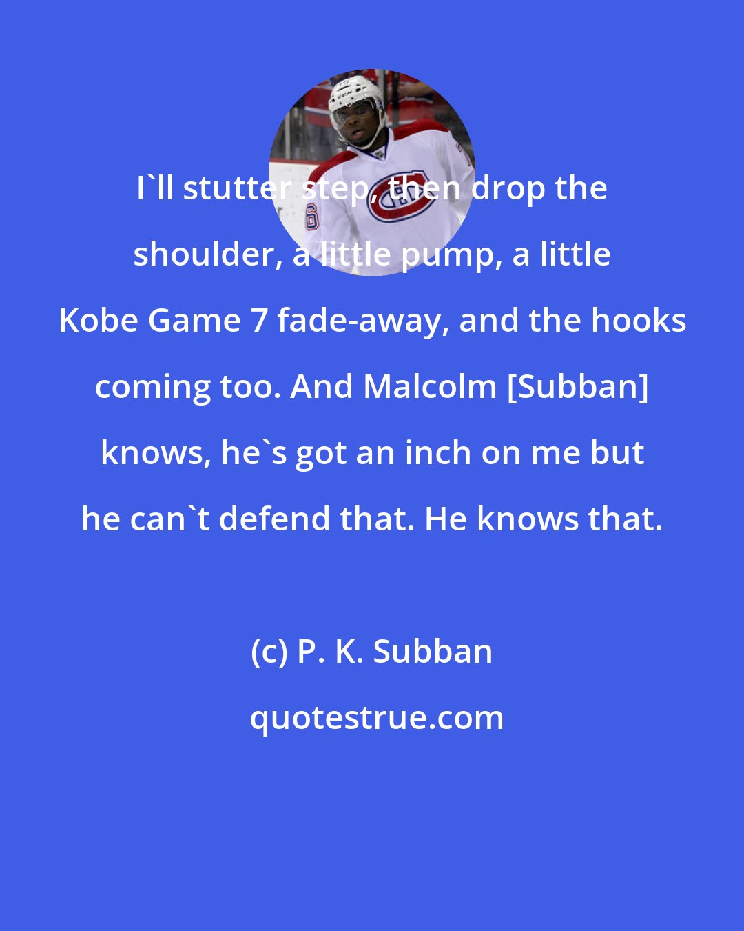 P. K. Subban: I'll stutter step, then drop the shoulder, a little pump, a little Kobe Game 7 fade-away, and the hooks coming too. And Malcolm [Subban] knows, he's got an inch on me but he can't defend that. He knows that.