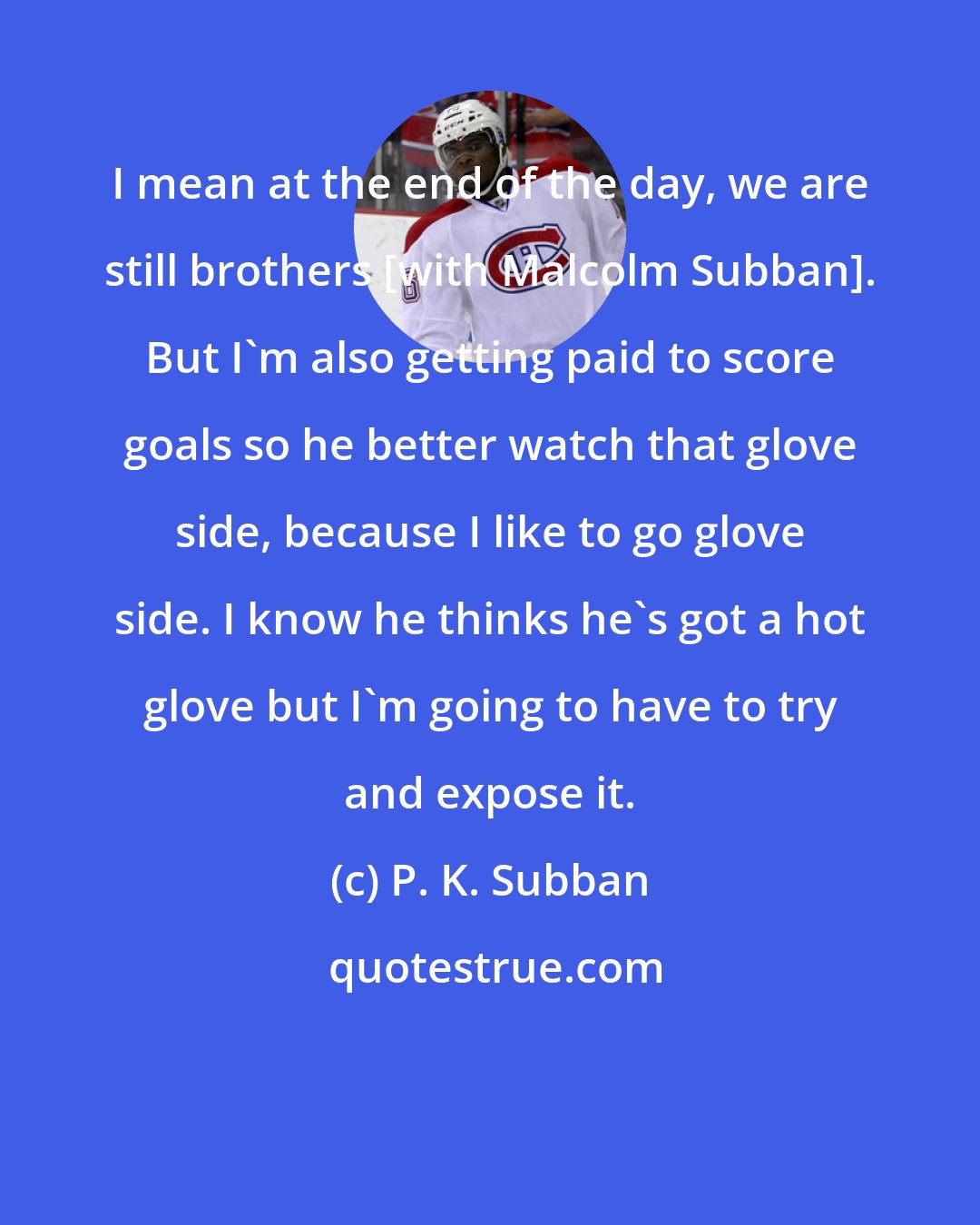 P. K. Subban: I mean at the end of the day, we are still brothers [with Malcolm Subban]. But I'm also getting paid to score goals so he better watch that glove side, because I like to go glove side. I know he thinks he's got a hot glove but I'm going to have to try and expose it.