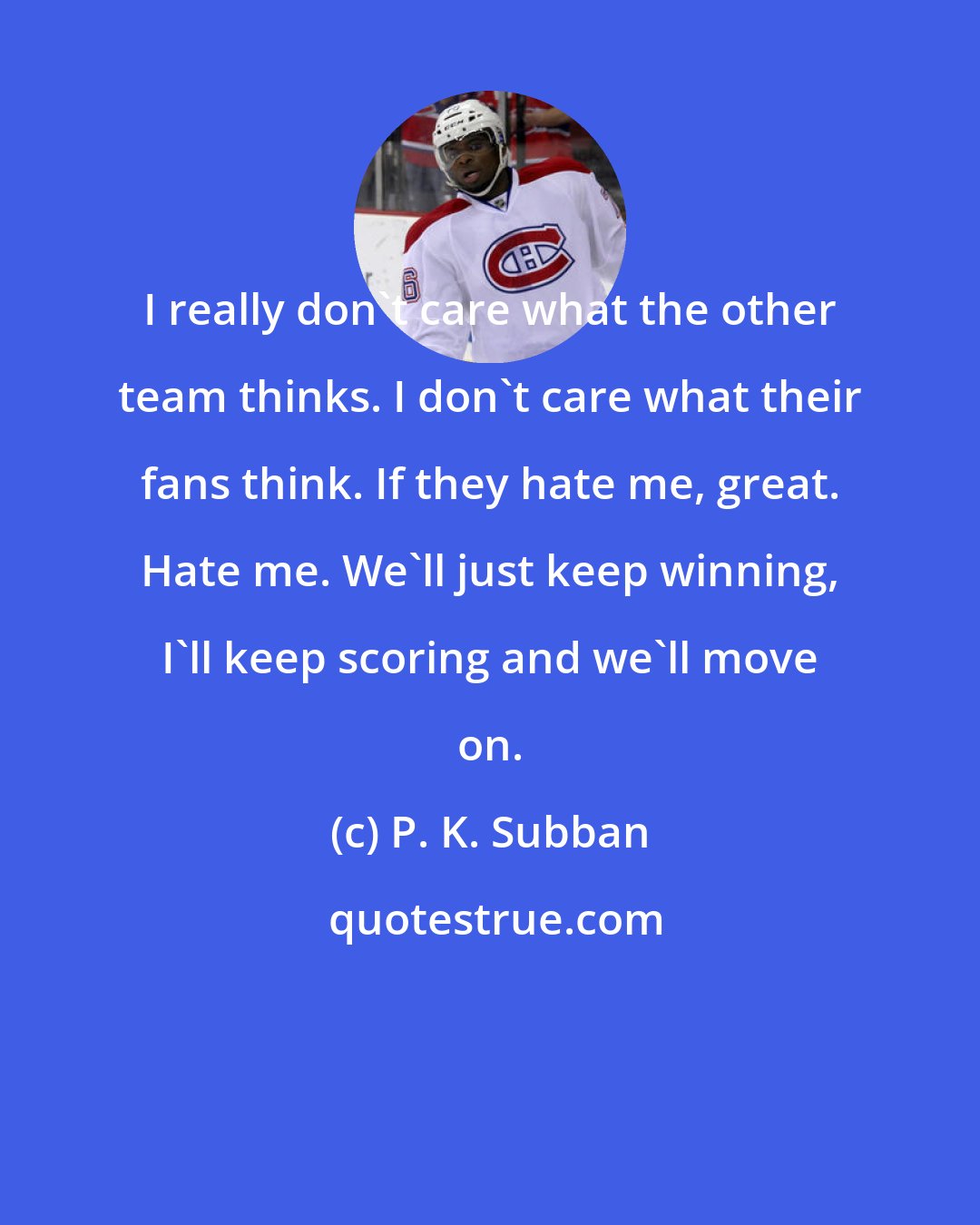 P. K. Subban: I really don't care what the other team thinks. I don't care what their fans think. If they hate me, great. Hate me. We'll just keep winning, I'll keep scoring and we'll move on.