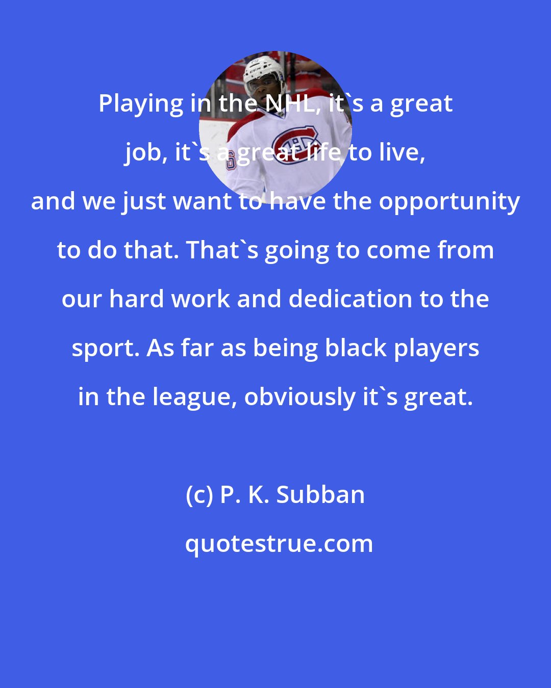 P. K. Subban: Playing in the NHL, it's a great job, it's a great life to live, and we just want to have the opportunity to do that. That's going to come from our hard work and dedication to the sport. As far as being black players in the league, obviously it's great.