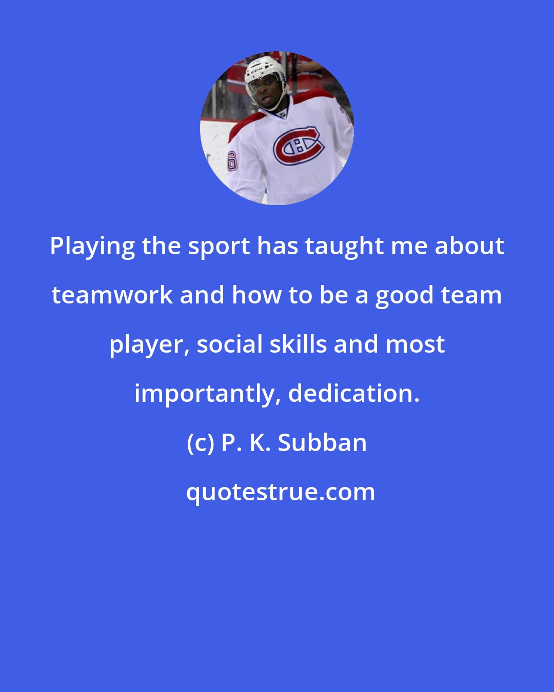 P. K. Subban: Playing the sport has taught me about teamwork and how to be a good team player, social skills and most importantly, dedication.