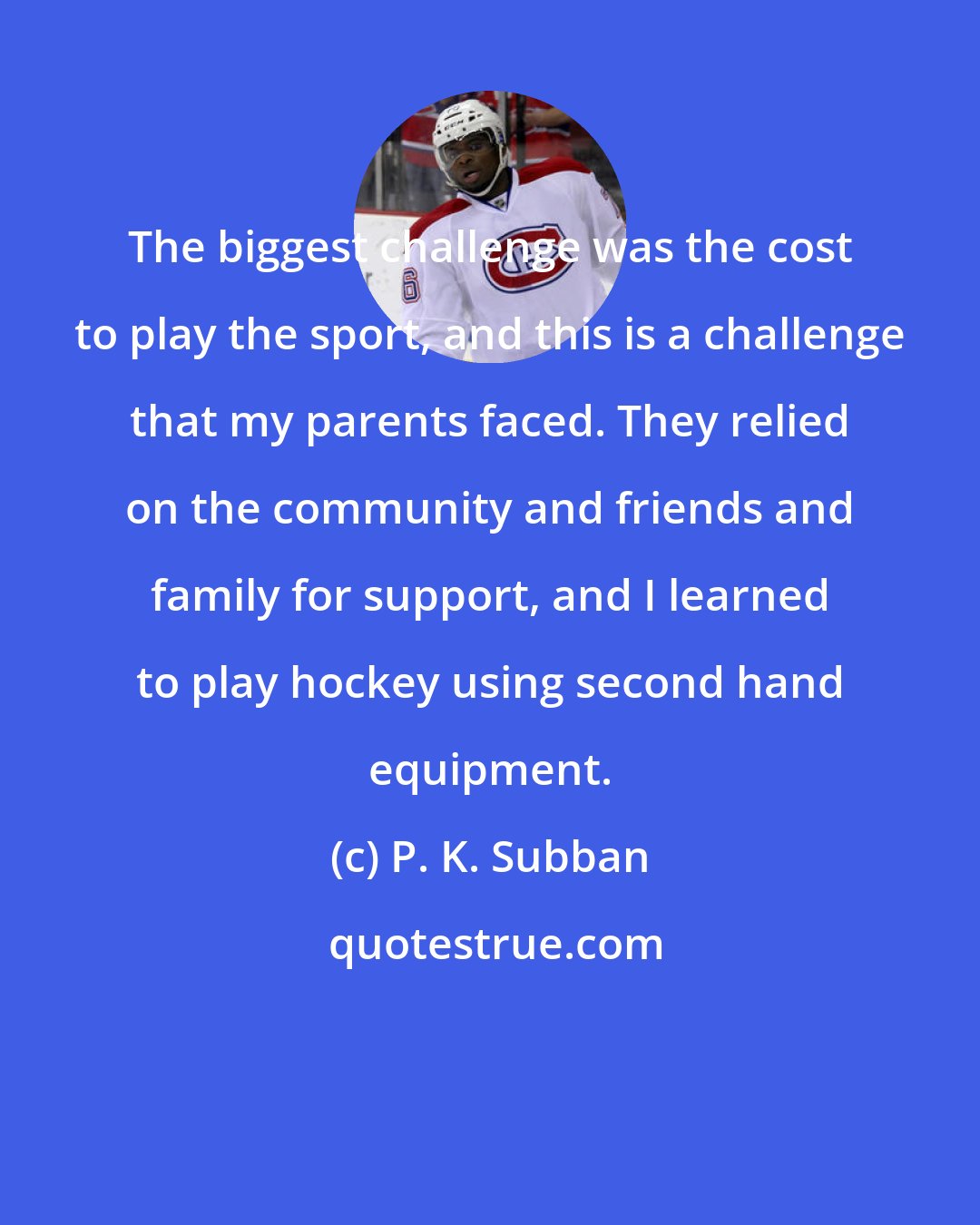 P. K. Subban: The biggest challenge was the cost to play the sport, and this is a challenge that my parents faced. They relied on the community and friends and family for support, and I learned to play hockey using second hand equipment.