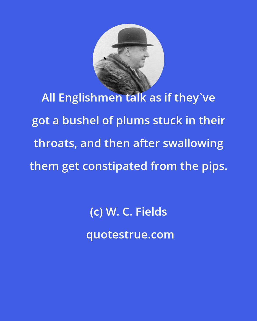 W. C. Fields: All Englishmen talk as if they've got a bushel of plums stuck in their throats, and then after swallowing them get constipated from the pips.