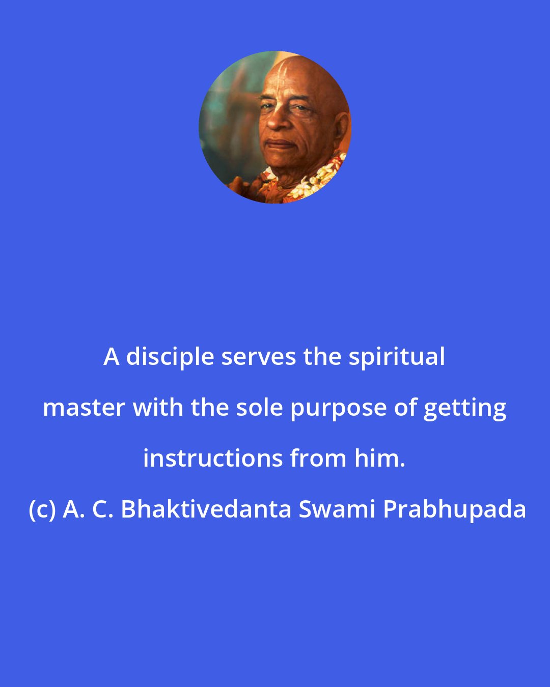 A. C. Bhaktivedanta Swami Prabhupada: A disciple serves the spiritual master with the sole purpose of getting instructions from him.